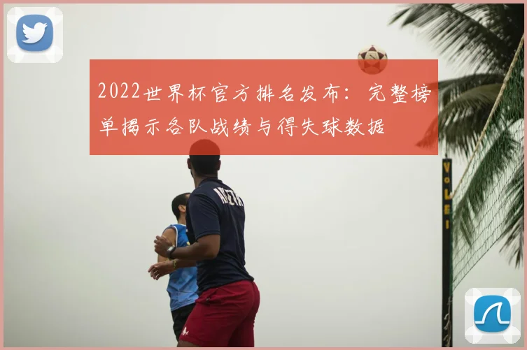 2022世界杯官方排名发布：完整榜单揭示各队战绩与得失球数据