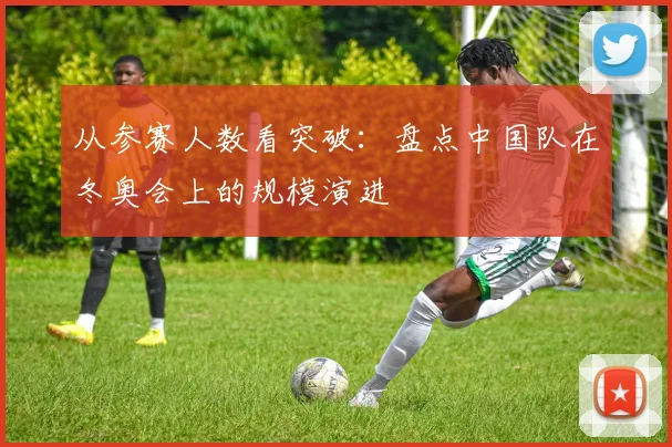 从参赛人数看突破：盘点中国队在冬奥会上的规模演进