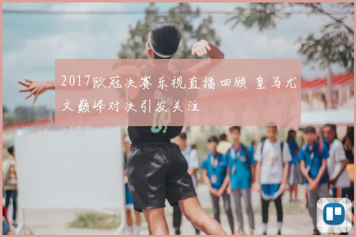 2017欧冠决赛乐视直播回顾 皇马尤文巅峰对决引发关注