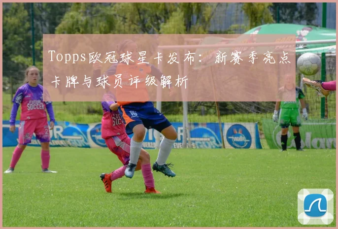 Topps欧冠球星卡发布：新赛季亮点卡牌与球员评级解析