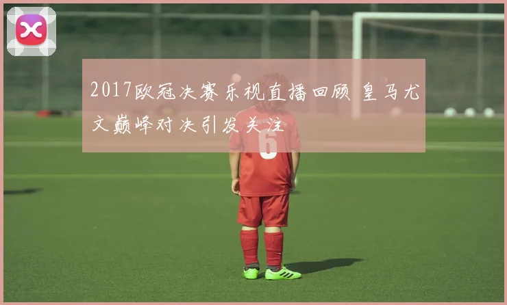 2017欧冠决赛乐视直播回顾 皇马尤文巅峰对决引发关注