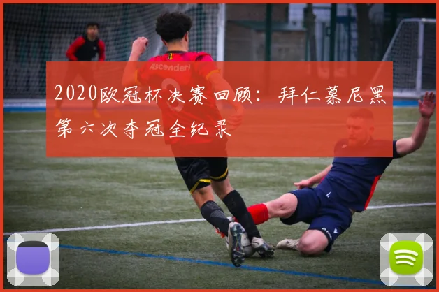 2020欧冠杯决赛回顾：拜仁慕尼黑第六次夺冠全纪录