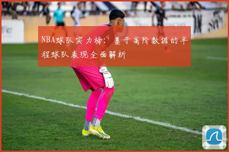 NBA球队实力榜：基于高阶数据的半程球队表现全面解析